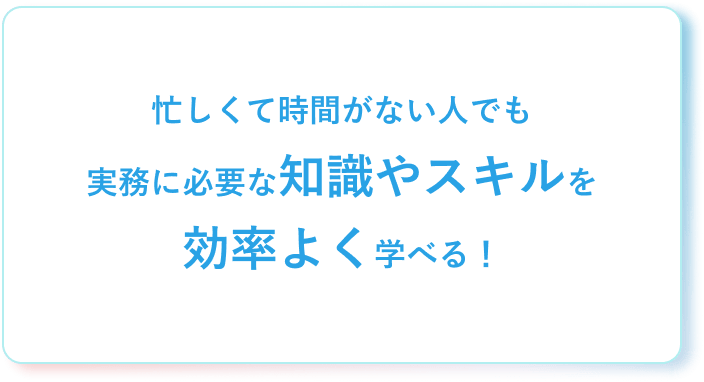 忙しくて時間がない人でも実務に必要な知識やスキルを効率よく学べる!